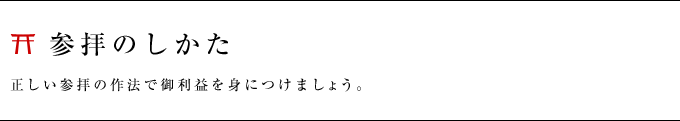 参拝のしかた　正しい参拝の作法で御利益を身につけましょう。